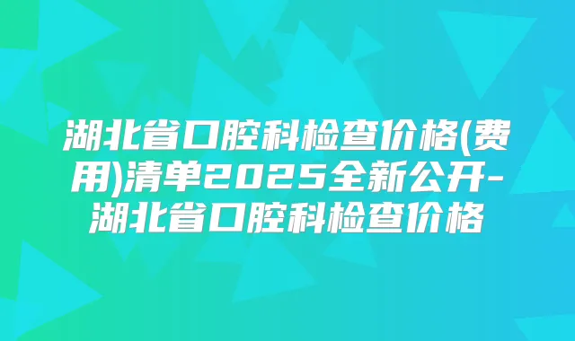湖北省口腔科检查价格(费用)清单2025全新公开-湖北省口腔科检查价格
