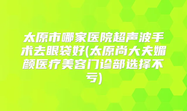 太原市哪家医院超声波手术去眼袋好(太原尚大夫媚颜医疗美容门诊部选择不亏)