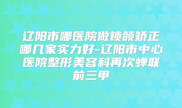 辽阳市哪医院做锁颌矫正哪几家实力好-辽阳市中心医院整形美容科再次蝉联前三甲