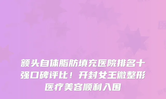 额头自体脂肪填充医院排名十强口碑评比！开封女王微整形医疗美容顺利入围