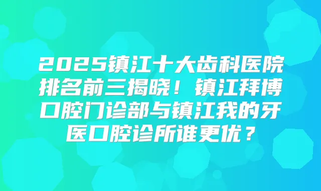 2025镇江十大齿科医院排名前三揭晓！镇江拜博口腔门诊部与镇江我的牙医口腔诊所谁更优？