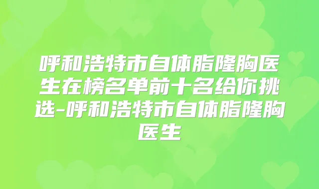 呼和浩特市自体脂隆胸医生在榜名单前十名给你挑选-呼和浩特市自体脂隆胸医生