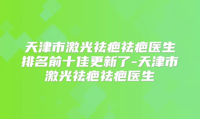 天津市激光祛疤祛疤医生排名前十佳更新了-天津市激光祛疤祛疤医生