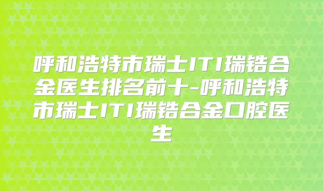 呼和浩特市瑞士ITI瑞锆合金医生排名前十-呼和浩特市瑞士ITI瑞锆合金口腔医生