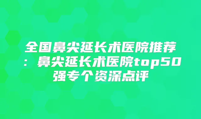 全国鼻尖延长术医院推荐:鼻尖延长术医院top50强专个资深点评