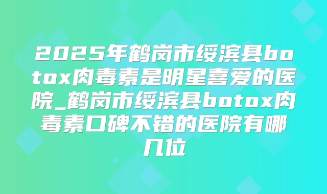 2025年鹤岗市绥滨县是明星喜爱的医院_鹤岗市绥滨县口碑不错的医院有哪几位