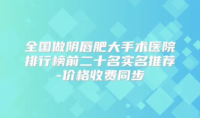 全国做阴唇肥大手术医院排行榜前二十名实名推荐-价格收费同步