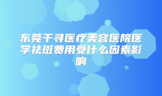 东莞千寻医疗美容医院医学祛斑费用受什么因素影响