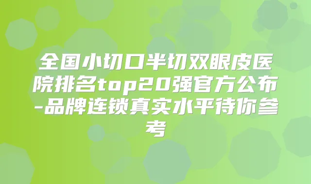 全国小切口半切双眼皮医院排名top20强官方公布-品牌连锁真实水平待你参考