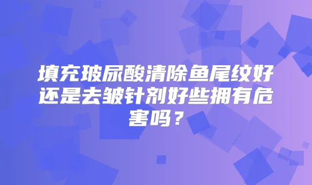 填充玻尿酸清除鱼尾纹好还是去皱针剂好些拥有危害吗？