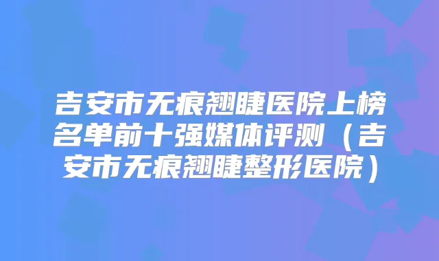 吉安市无痕翘睫医院上榜名单前十强媒体评测（吉安市无痕翘睫整形医院）
