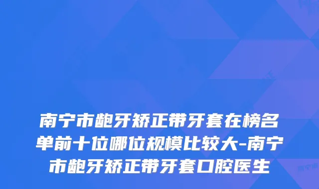 南宁市龅牙矫正带牙套在榜名单前十位哪位规模比较大-南宁市龅牙矫正带牙套口腔医生