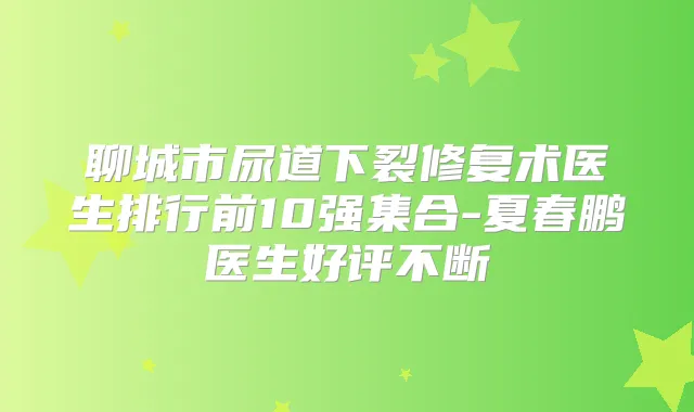 聊城市尿道下裂修复术医生排行前10强集合-夏春鹏医生好评不断