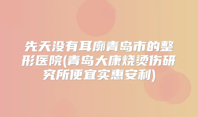 先天没有耳廓青岛市的整形医院(青岛大康烧烫伤研究所便宜实惠安利)