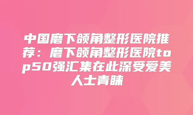 中国磨下颌角整形医院推荐：磨下颌角整形医院top50强汇集在此深受爱美人士青睐