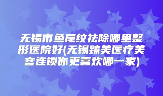 无锡市鱼尾纹祛除哪里整形医院好(无锡臻美医疗美容连锁你更喜欢哪一家)