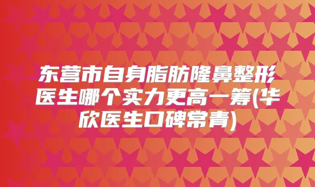 东营市自身脂肪隆鼻整形医生哪个实力更高一筹(华欣医生口碑常青)