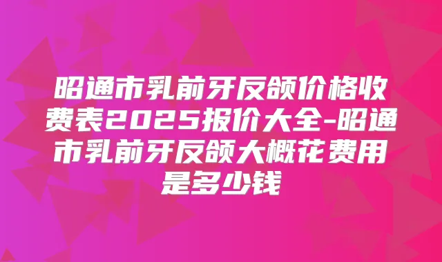 昭通市乳前牙反颌价格收费表2025报价大全-昭通市乳前牙反颌大概花费用是多少钱