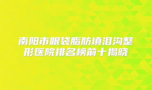 南阳市眼袋脂肪填泪沟整形医院排名榜前十揭晓