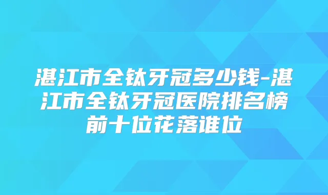 湛江市全钛牙冠多少钱-湛江市全钛牙冠医院排名榜前十位花落谁位