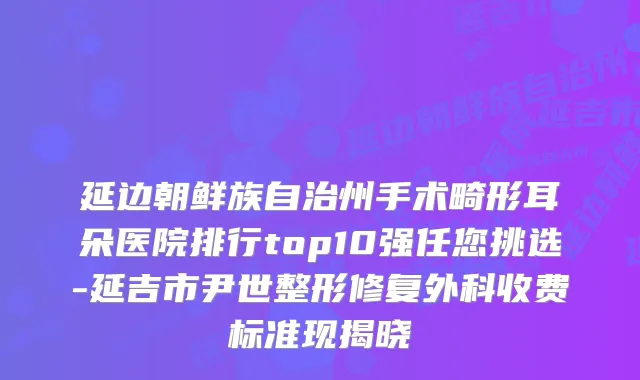 延边朝鲜族自治州手术畸形耳朵医院排行top10强任您挑选-延吉市尹世整形修复外科收费标准现揭晓