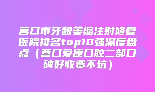 营口市牙龈萎缩注射修复医院排名top10强深度盘点（营口爱康口腔二部口碑好收费不坑）