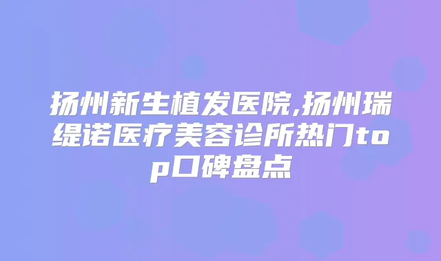 扬州新生植发医院,扬州瑞缇诺医疗美容诊所热门top口碑盘点