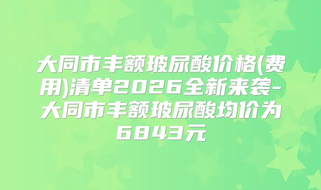 大同市丰额玻尿酸价格(费用)清单2026全新来袭-大同市丰额玻尿酸均价为6843元