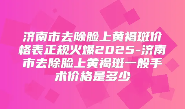 济南市去除脸上黄褐斑价格表正规火爆2025-济南市去除脸上黄褐斑一般手术价格是多少