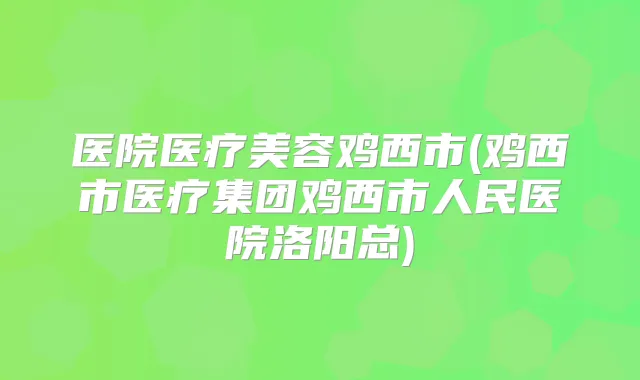 医院医疗美容鸡西市(鸡西市医疗集团鸡西市人民医院洛阳总)