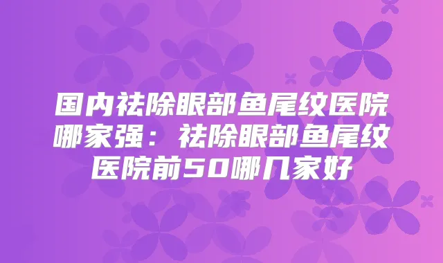 国内祛除眼部鱼尾纹医院哪家强：祛除眼部鱼尾纹医院前50哪几家好