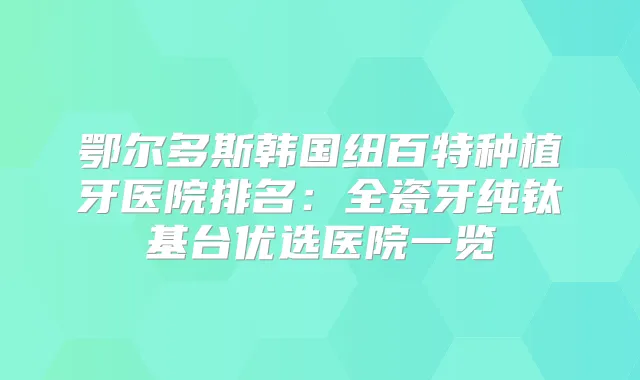 鄂尔多斯韩国纽百特种植牙医院排名：全瓷牙纯钛基台优选医院一览