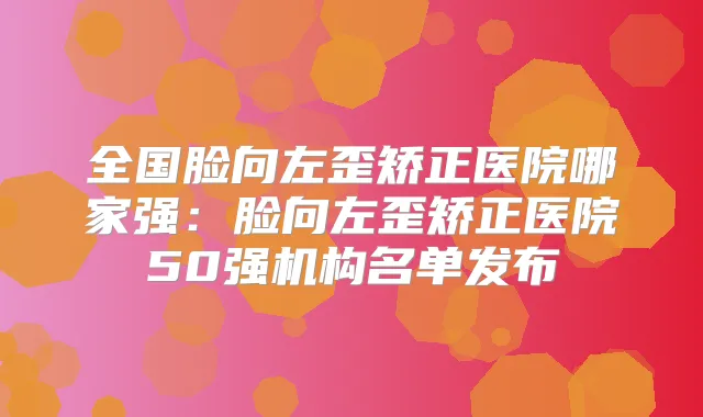 全国脸向左歪矫正医院哪家强：脸向左歪矫正医院50强机构名单发布