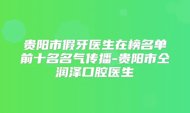 贵阳市假牙医生在榜名单前十名名气传播-贵阳市仝润泽口腔医生