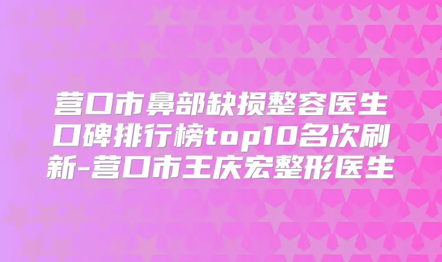 营口市鼻部缺损整容医生口碑排行榜top10名次刷新-营口市王庆宏整形医生