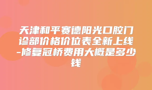 天津和平赛德阳光口腔门诊部价格价位表全新上线-修复冠桥费用大概是多少钱