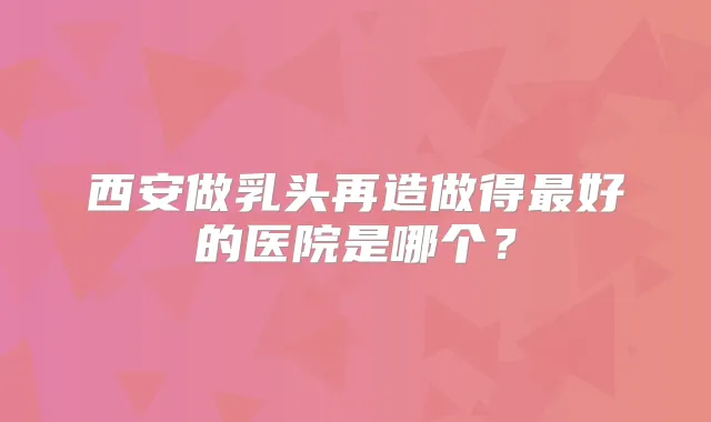 西安做乳头再造做得好的医院是哪个？
