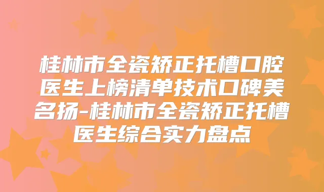 桂林市全瓷矫正托槽口腔医生上榜清单技术口碑美名扬-桂林市全瓷矫正托槽医生综合实力盘点