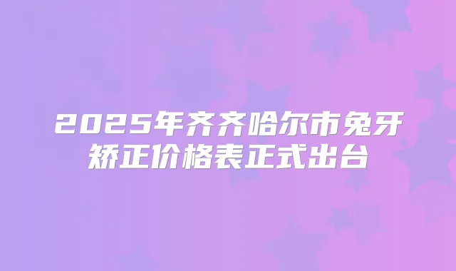 2025年齐齐哈尔市兔牙矫正价格表正式出台