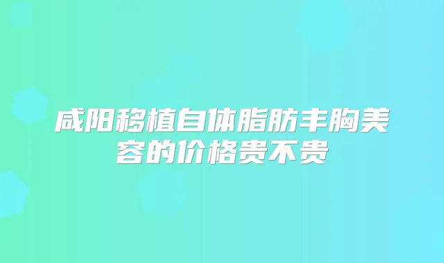 咸阳移植自体脂肪丰胸美容的价格贵不贵