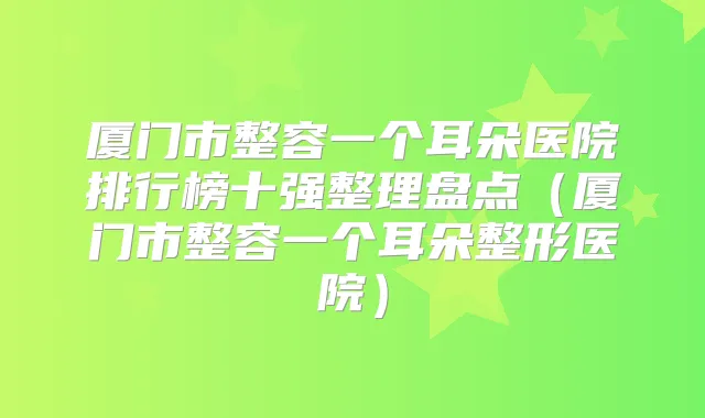 厦门市整容一个耳朵医院排行榜十强整理盘点（厦门市整容一个耳朵整形医院）