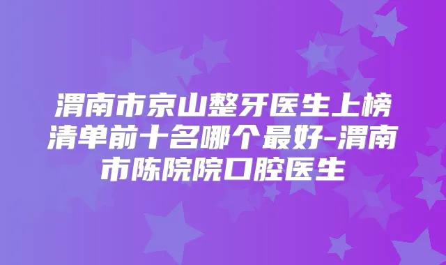 渭南市京山整牙医生上榜清单前十名哪个好-渭南市陈院院口腔医生