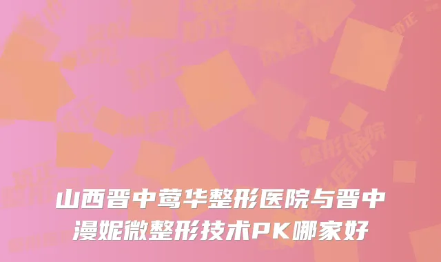 山西晋中整形医院与晋中漫妮微整形技术PK哪家好