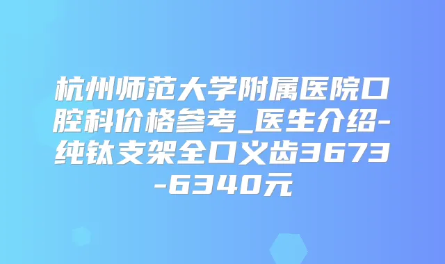 杭州师范大学附属医院口腔科价格参考_医生介绍-纯钛支架全口义齿3673-6340元