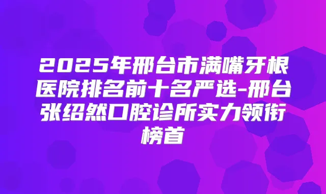 2025年邢台市满嘴牙根医院排名前十名严选-邢台张绍然口腔诊所实力领衔榜首