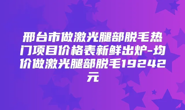 邢台市做激光腿部脱毛热门项目价格表新鲜出炉-均价做激光腿部脱毛19242元
