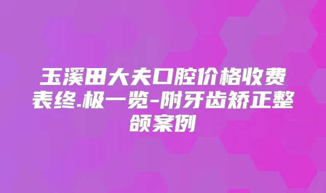 玉溪田大夫口腔价格收费表终.极一览-附牙齿矫正整颌案例