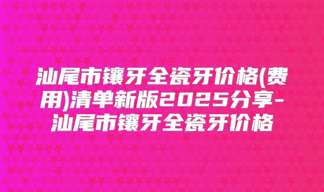 汕尾市镶牙全瓷牙价格(费用)清单新版2025分享-汕尾市镶牙全瓷牙价格