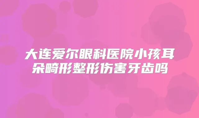 大连爱尔眼科医院小孩耳朵畸形整形伤害牙齿吗