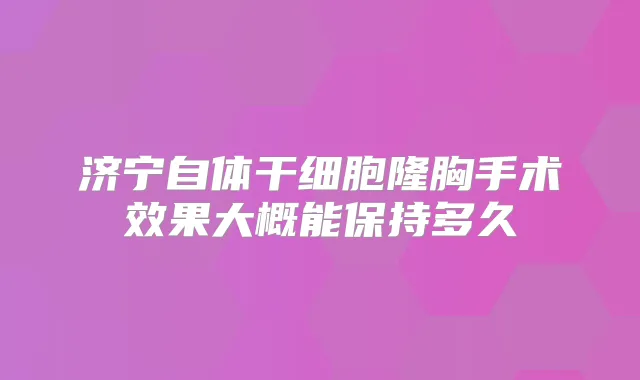 济宁自体干细胞隆胸手术效果大概能保持多久